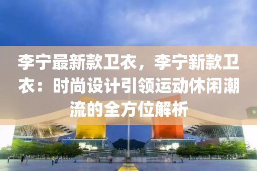 李宁最新款卫衣，李宁新款卫衣：时尚设计引领运动休闲潮流的全方位解析