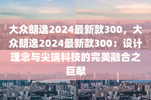 大众朗逸2024最新款300，大众朗逸2024最新款300：设计理念与尖端科技的完美融合之巨献