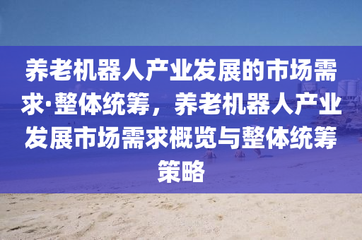 养老机器人产业发展的市场需求·整体统筹，养老机器人产业发展市场需求概览与整体统筹策略