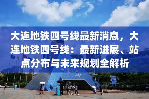 大连地铁四号线最新消息，大连地铁四号线：最新进展、站点分布与未来规划全解析
