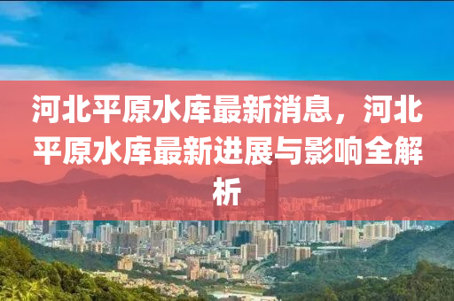 河北平原水库最新消息，河北平原水库最新进展与影响全解析