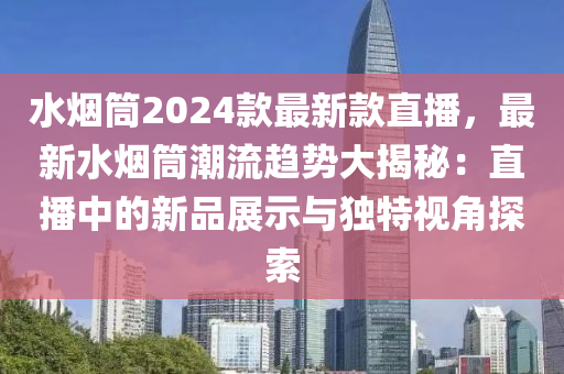 水烟筒2024款最新款直播，最新水烟筒潮流趋势大揭秘：直播中的新品展示与独特视角探索