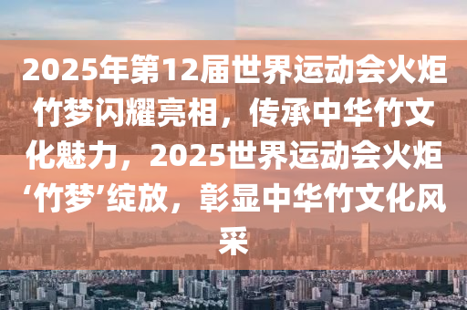 2025年第12届世界运动会火炬竹梦闪耀亮相，传承中华竹文化魅力，2025世界运动会火炬‘竹梦’绽放，彰显中华竹文化风采