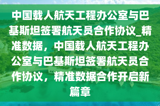 中国载人航天工程办公室与巴基斯坦签署航天员合作协议_精准数据，中国载人航天工程办公室与巴基斯坦签署航天员合作协议，精准数据合作开启新篇章