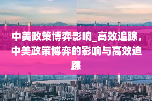 中美政策博弈影响_高效追踪，中美政策博弈的影响与高效追踪