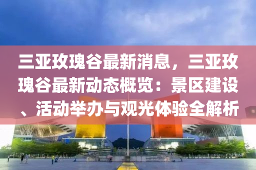 三亚玫瑰谷最新消息，三亚玫瑰谷最新动态概览：景区建设、活动举办与观光体验全解析