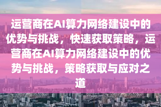 运营商在AI算力网络建设中的优势与挑战，快速获取策略，运营商在AI算力网络建设中的优势与挑战，策略获取与应对之道