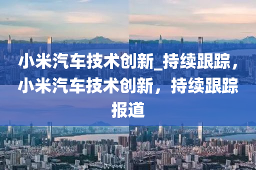 小米汽车技术创新_持续跟踪，小米汽车技术创新，持续跟踪报道