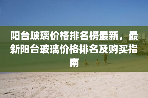 阳台玻璃价格排名榜最新，最新阳台玻璃价格排名及购买指南