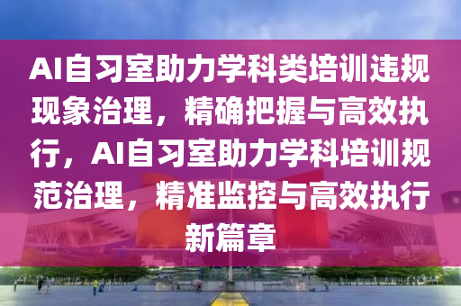 AI自习室助力学科类培训违规现象治理，精确把握与高效执行，AI自习室助力学科培训规范治理，精准监控与高效执行新篇章