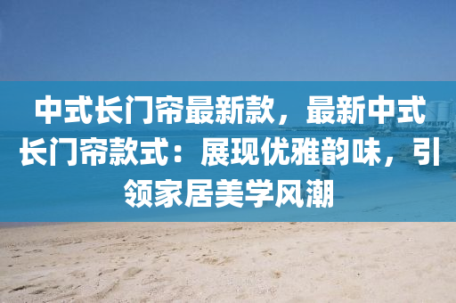 中式长门帘最新款，最新中式长门帘款式：展现优雅韵味，引领家居美学风潮