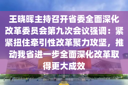 王晓晖主持召开省委全面深化改革委员会第九次会议强调：紧紧扭住牵引性改革聚力攻坚，推动我省进一步全面深化改革取得更大成效