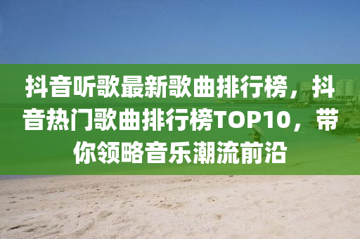 抖音听歌最新歌曲排行榜，抖音热门歌曲排行榜TOP10，带你领略音乐潮流前沿