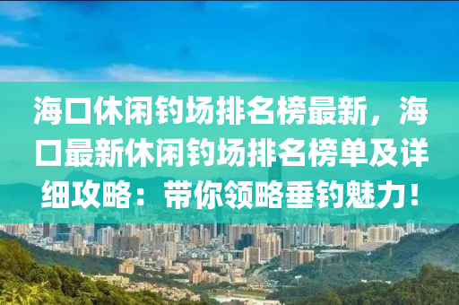海口休闲钓场排名榜最新，海口最新休闲钓场排名榜单及详细攻略：带你领略垂钓魅力！
