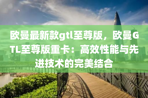 欧曼最新款gtl至尊版，欧曼GTL至尊版重卡：高效性能与先进技术的完美结合