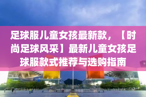 足球服儿童女孩最新款，【时尚足球风采】最新儿童女孩足球服款式推荐与选购指南