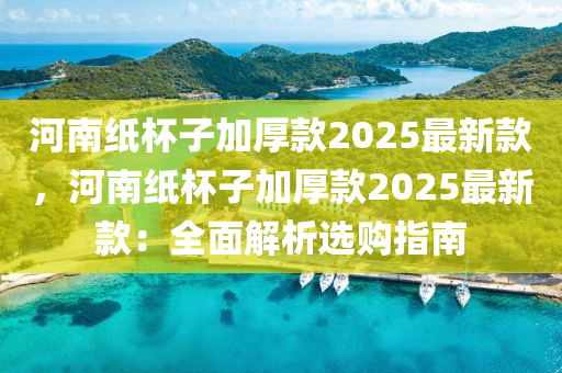 河南纸杯子加厚款2025最新款，河南纸杯子加厚款2025最新款：全面解析选购指南