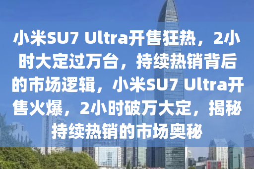 小米SU7 Ultra开售狂热，2小时大定过万台，持续热销背后的市场逻辑，小米SU7 Ultra开售火爆，2小时破万大定，揭秘持续热销的市场奥秘