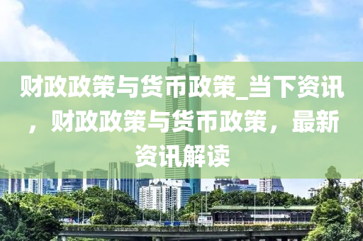 财政政策与货币政策_当下资讯，财政政策与货币政策，最新资讯解读