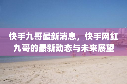 快手九哥最新消息，快手网红九哥的最新动态与未来展望