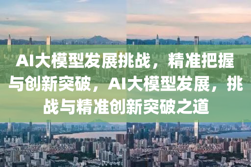 AI大模型发展挑战，精准把握与创新突破，AI大模型发展，挑战与精准创新突破之道