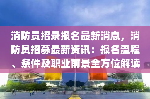 消防员招录报名最新消息，消防员招募最新资讯：报名流程、条件及职业前景全方位解读