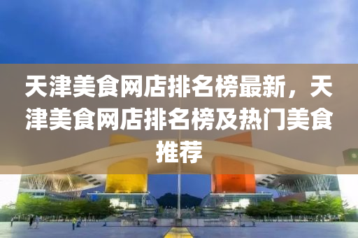 天津美食网店排名榜最新，天津美食网店排名榜及热门美食推荐