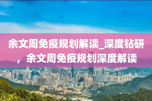 余文周免疫规划解读_深度钻研，余文周免疫规划深度解读