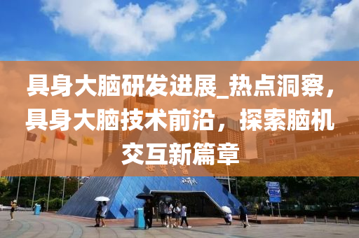 具身大脑研发进展_热点洞察，具身大脑技术前沿，探索脑机交互新篇章
