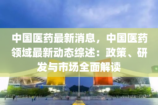 中国医药最新消息，中国医药领域最新动态综述：政策、研发与市场全面解读