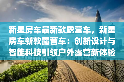 新星房车最新款露营车，新星房车新款露营车：创新设计与智能科技引领户外露营新体验