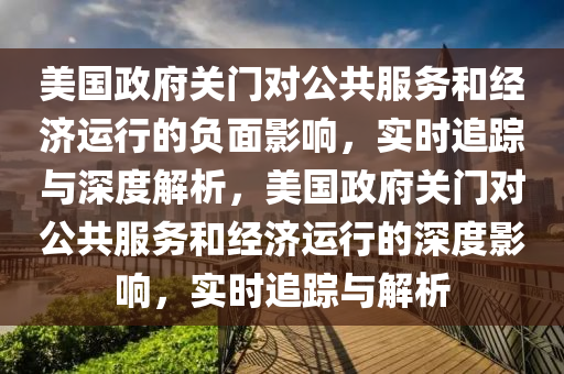 美国政府关门对公共服务和经济运行的负面影响，实时追踪与深度解析，美国政府关门对公共服务和经济运行的深度影响，实时追踪与解析