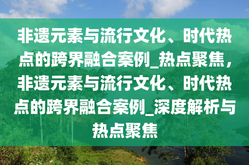 非遗元素与流行文化、时代热点的跨界融合案例_热点聚焦，非遗元素与流行文化、时代热点的跨界融合案例_深度解析与热点聚焦