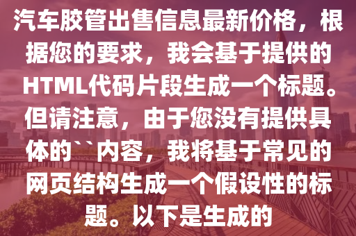汽车胶管出售信息最新价格，根据您的要求，我会基于提供的HTML代码片段生成一个标题。但请注意，由于您没有提供具体的``内容，我将基于常见的网页结构生成一个假设性的标题。以下是生成的