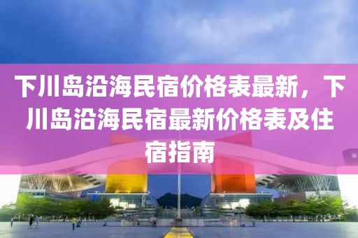 下川岛沿海民宿价格表最新，下川岛沿海民宿最新价格表及住宿指南