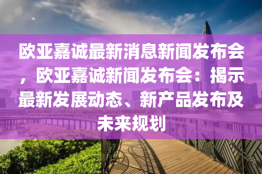 欧亚嘉诚最新消息新闻发布会，欧亚嘉诚新闻发布会：揭示最新发展动态、新产品发布及未来规划