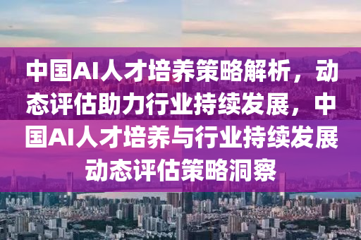 中国AI人才培养策略解析，动态评估助力行业持续发展，中国AI人才培养与行业持续发展动态评估策略洞察