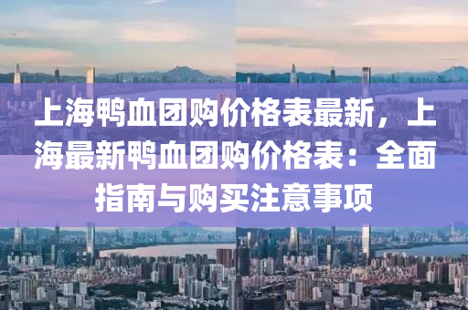 上海鸭血团购价格表最新，上海最新鸭血团购价格表：全面指南与购买注意事项