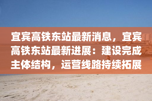 宜宾高铁东站最新消息，宜宾高铁东站最新进展：建设完成主体结构，运营线路持续拓展
