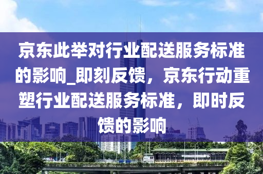 京东此举对行业配送服务标准的影响_即刻反馈，京东行动重塑行业配送服务标准，即时反馈的影响