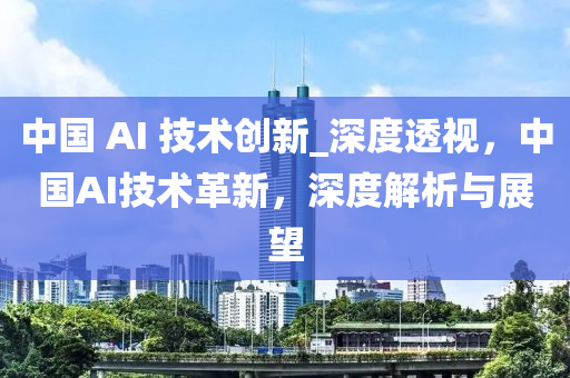 中国 AI 技术创新_深度透视，中国AI技术革新，深度解析与展望