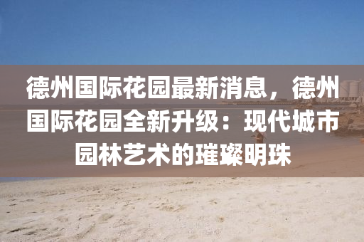 德州国际花园最新消息，德州国际花园全新升级：现代城市园林艺术的璀璨明珠