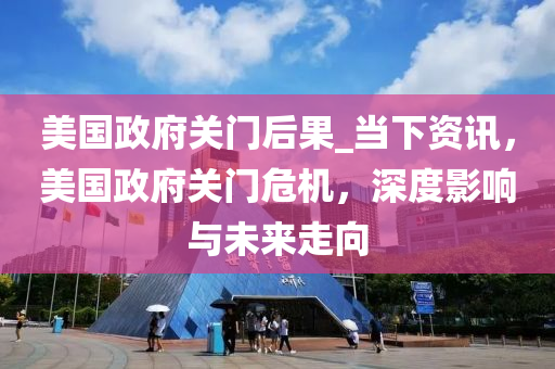 美国政府关门后果_当下资讯，美国政府关门危机，深度影响与未来走向