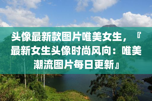 头像最新款图片唯美女生，『最新女生头像时尚风向：唯美潮流图片每日更新』