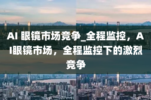 AI 眼镜市场竞争_全程监控，AI眼镜市场，全程监控下的激烈竞争