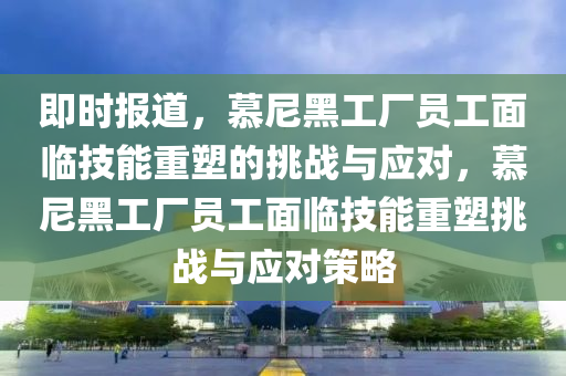 即时报道，慕尼黑工厂员工面临技能重塑的挑战与应对，慕尼黑工厂员工面临技能重塑挑战与应对策略