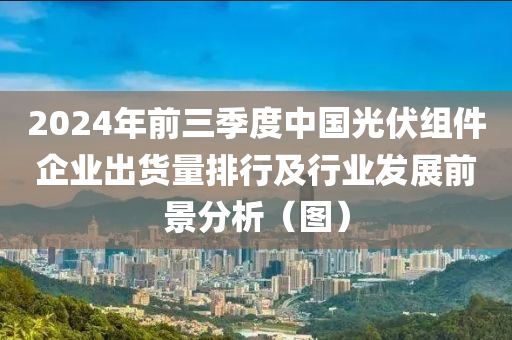 2024年前三季度中国光伏组件企业出货量排行及行业发展前景分析（图）