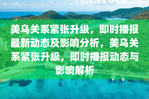 美乌关系紧张升级，即时播报最新动态及影响分析，美乌关系紧张升级，即时播报动态与影响解析