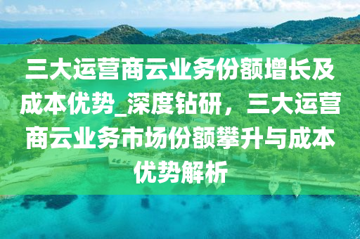三大运营商云业务份额增长及成本优势_深度钻研，三大运营商云业务市场份额攀升与成本优势解析