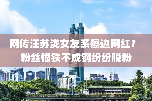网传汪苏泷女友系擦边网红？ 粉丝恨铁不成钢纷纷脱粉
